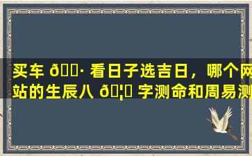买车 🌷 看日子选吉日，哪个网站的生辰八 🦄 字测命和周易测算最准